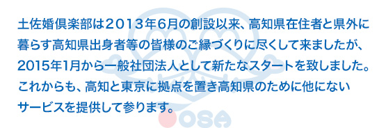 土佐婚倶楽部は２０１３年６月の創設以来、高知県在住者と県外に暮らす高知県出身者等の皆様のご縁づくりに尽くして来ましたが、２０１５年１月から一般社団法人として新たなスタートを致しました。これからも、高知と東京に拠点を置き高知県のために他にないサービスを提供して参ります。